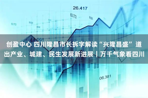 创盈中心 四川隆昌市长拆字解读“兴隆昌盛” 道出产业、城建、民生发展新进展｜万千气象看四川