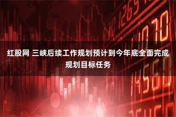 红股网 三峡后续工作规划预计到今年底全面完成规划目标任务