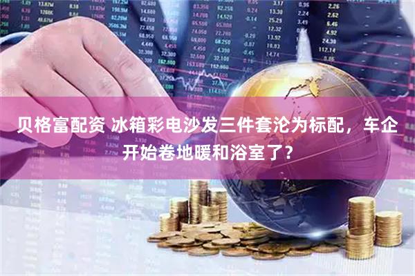 贝格富配资 冰箱彩电沙发三件套沦为标配，车企开始卷地暖和浴室了？
