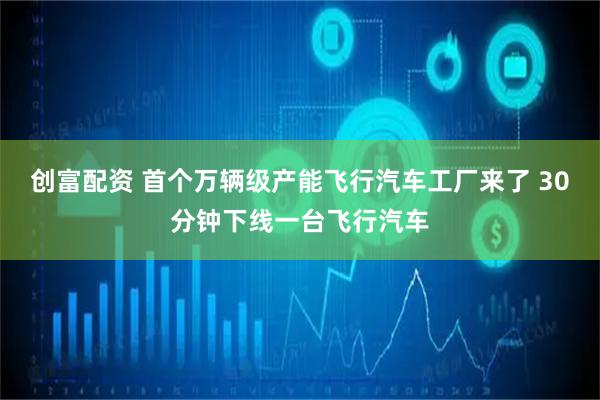 创富配资 首个万辆级产能飞行汽车工厂来了 30分钟下线一台飞行汽车