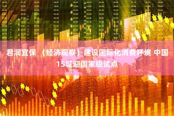 君润宜保 （经济观察）建设国际化消费环境 中国15城迎国家级试点