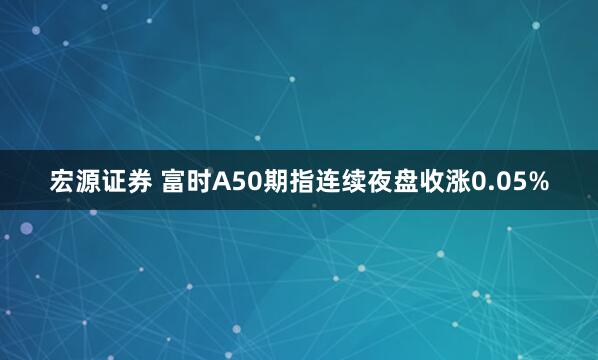 宏源证券 富时A50期指连续夜盘收涨0.05%