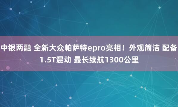 中银两融 全新大众帕萨特epro亮相！外观简洁 配备1.5T混动 最长续航1300公里