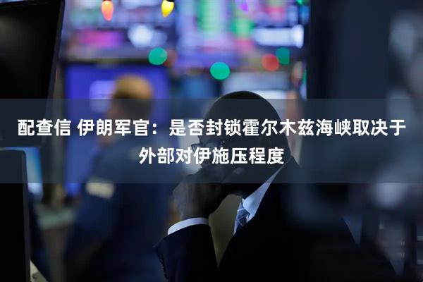 配查信 伊朗军官：是否封锁霍尔木兹海峡取决于外部对伊施压程度