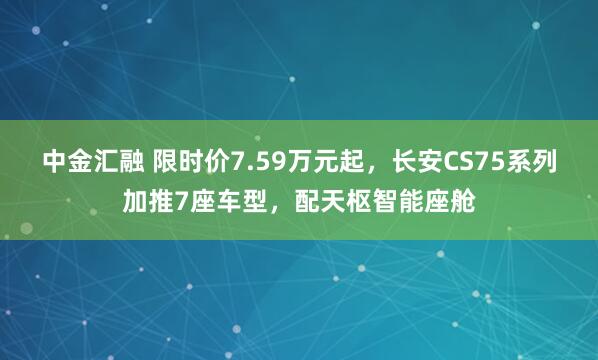 中金汇融 限时价7.59万元起，长安CS75系列加推7座车型，配天枢智能座舱