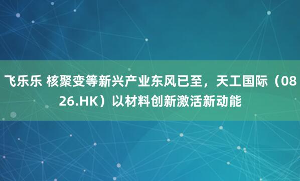飞乐乐 核聚变等新兴产业东风已至，天工国际（0826.HK）以材料创新激活新动能