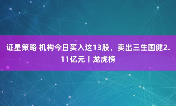 证星策略 机构今日买入这13股，卖出三生国健2.11亿元丨龙虎榜