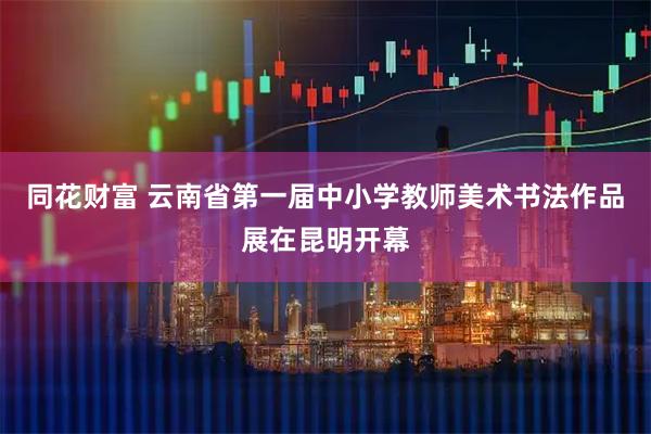 同花财富 云南省第一届中小学教师美术书法作品展在昆明开幕