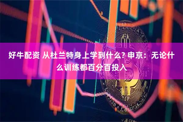 好牛配资 从杜兰特身上学到什么? 申京：无论什么训练都百分百投入