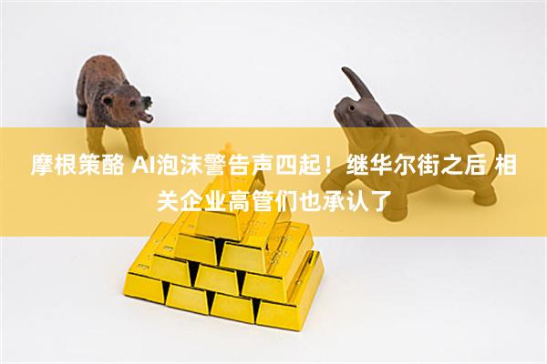 摩根策酪 AI泡沫警告声四起！继华尔街之后 相关企业高管们也承认了