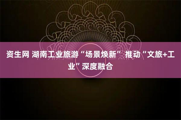 资生网 湖南工业旅游“场景焕新” 推动“文旅+工业”深度融合