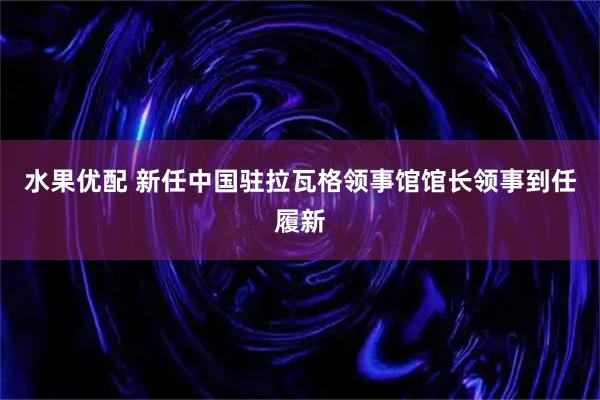 水果优配 新任中国驻拉瓦格领事馆馆长领事到任履新