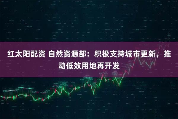 红太阳配资 自然资源部：积极支持城市更新，推动低效用地再开发