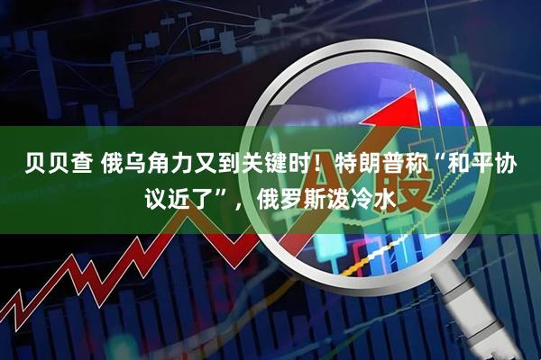 贝贝查 俄乌角力又到关键时！特朗普称“和平协议近了”，俄罗斯泼冷水