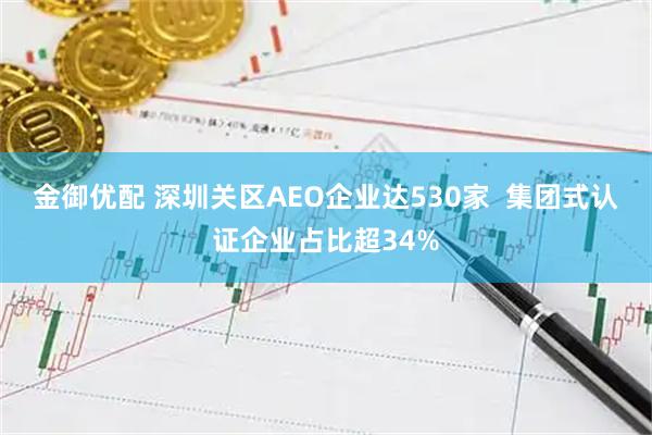 金御优配 深圳关区AEO企业达530家  集团式认证企业占比超34%