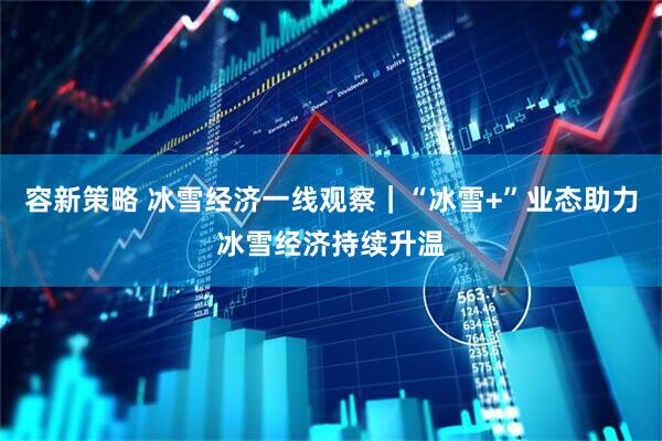 容新策略 冰雪经济一线观察｜“冰雪+”业态助力冰雪经济持续升温