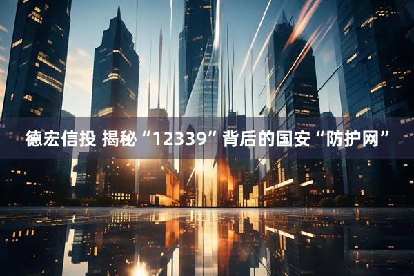 德宏信投 揭秘“12339”背后的国安“防护网”