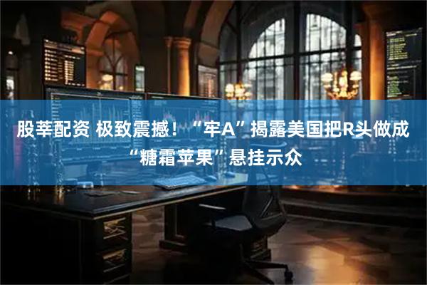 股莘配资 极致震撼！“牢A”揭露美国把R头做成“糖霜苹果”悬挂示众