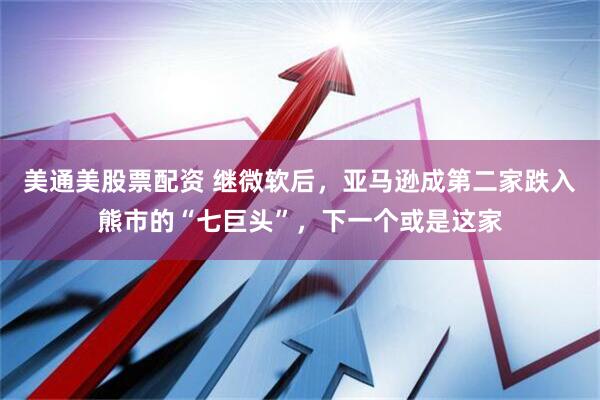 美通美股票配资 继微软后，亚马逊成第二家跌入熊市的“七巨头”，下一个或是这家