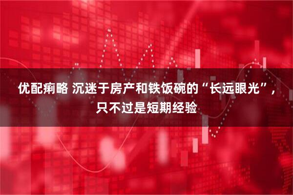 优配痢略 沉迷于房产和铁饭碗的“长远眼光”，只不过是短期经验