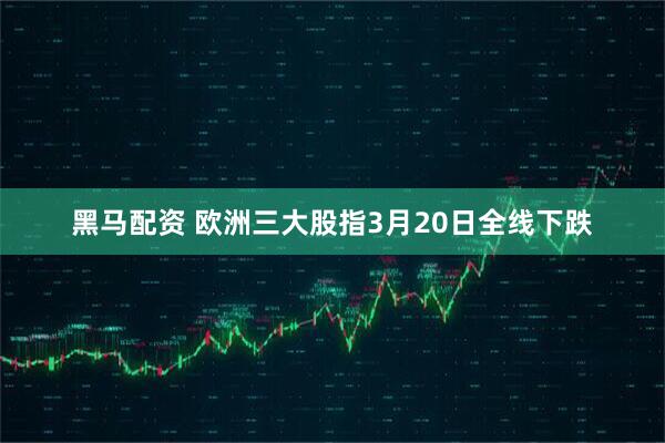 黑马配资 欧洲三大股指3月20日全线下跌