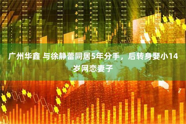 广州华鑫 与徐静蕾同居5年分手，后转身娶小14岁网恋妻子