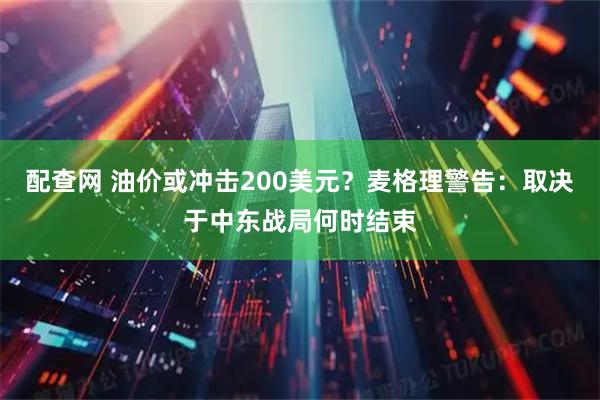 配查网 油价或冲击200美元？麦格理警告：取决于中东战局何时结束