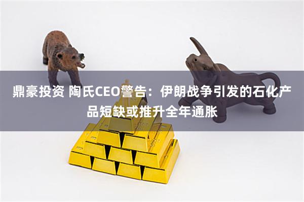 鼎豪投资 陶氏CEO警告：伊朗战争引发的石化产品短缺或推升全年通胀