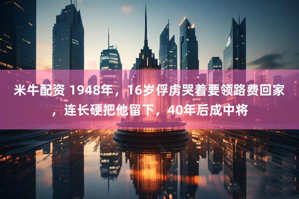 米牛配资 1948年，16岁俘虏哭着要领路费回家，连长硬把他留下，40年后成中将